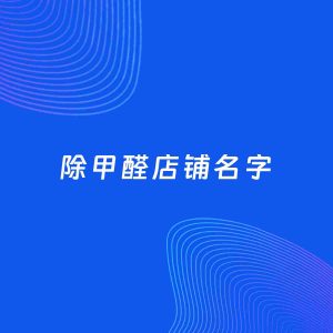 店铺起名案例：5个好听的「除甲醛店铺名字」